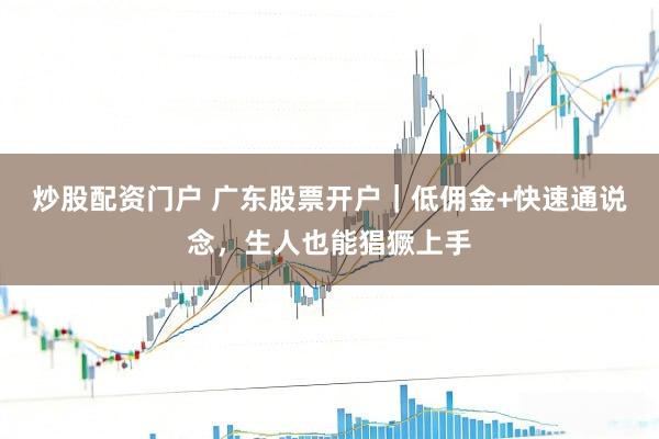 炒股配资门户 广东股票开户｜低佣金+快速通说念，生人也能猖獗上手