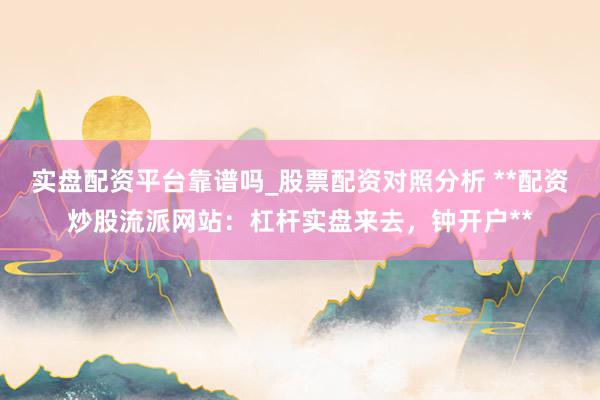 实盘配资平台靠谱吗_股票配资对照分析 **配资炒股流派网站：杠杆实盘来去，钟开户**