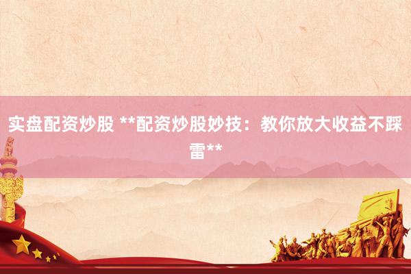 实盘配资炒股 **配资炒股妙技：教你放大收益不踩雷**