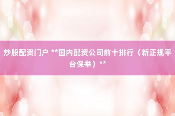 炒股配资门户 **国内配资公司前十排行（新正规平台保举）**